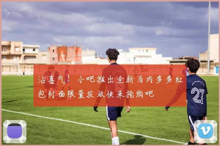沾喜气！小吧推出全新马内多多红包封面限量发放快来抢购吧