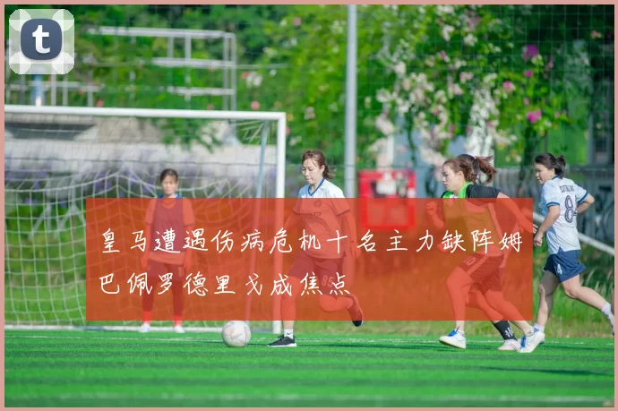 皇马遭遇伤病危机十名主力缺阵姆巴佩罗德里戈成焦点