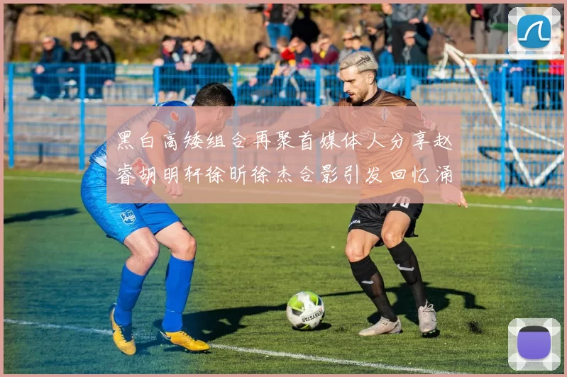 黑白高矮组合再聚首媒体人分享赵睿胡明轩徐昕徐杰合影引发回忆涌现