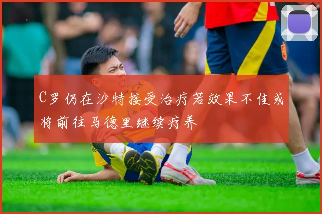 C罗仍在沙特接受治疗若效果不佳或将前往马德里继续疗养