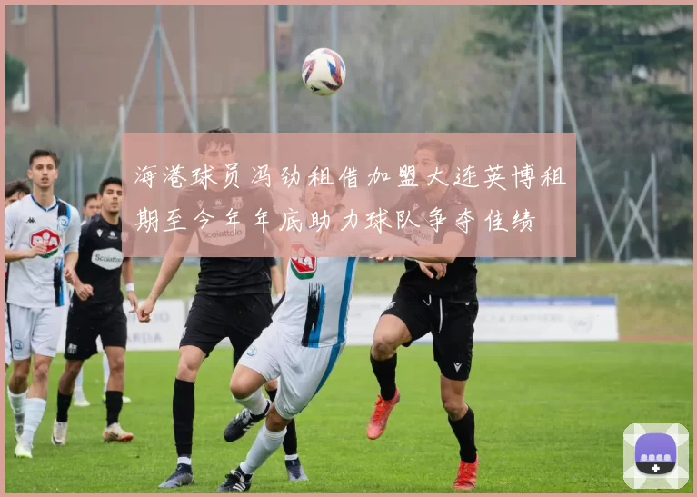 海港球员冯劲租借加盟大连英博租期至今年年底助力球队争夺佳绩