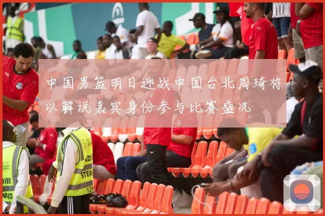 中国男篮明日迎战中国台北周琦将以解说嘉宾身份参与比赛盛况