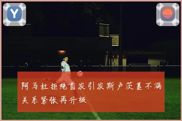 阿马杜拒绝首发引发斯卢茨基不满关系紧张再升级
