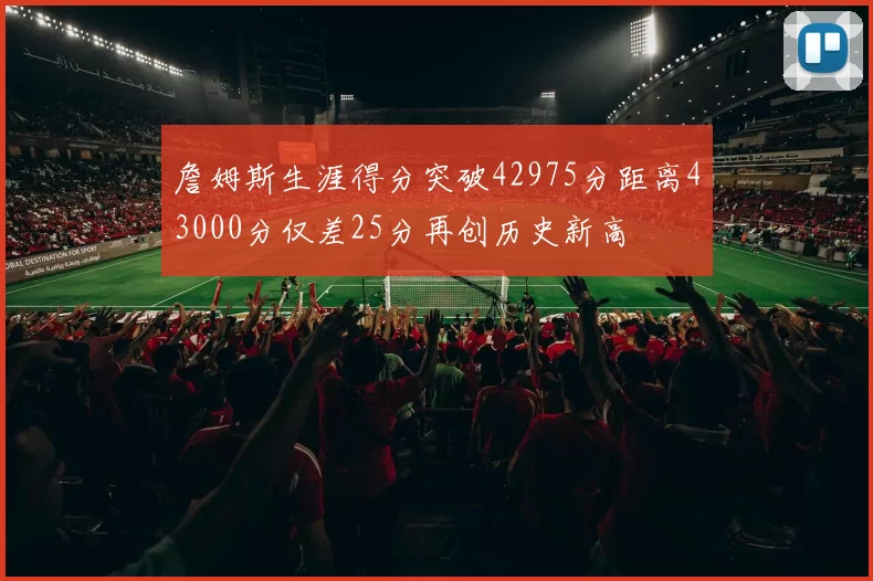 詹姆斯生涯得分突破42975分距离43000分仅差25分再创历史新高
