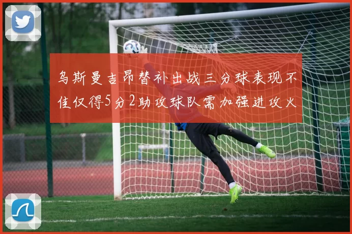 乌斯曼吉昂替补出战三分球表现不佳仅得5分2助攻球队需加强进攻火力