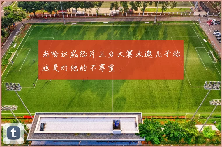 老哈达威怒斥三分大赛未邀儿子称这是对他的不尊重