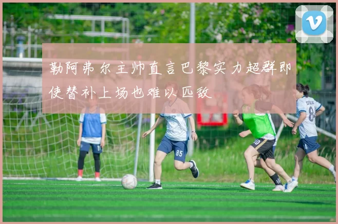 勒阿弗尔主帅直言巴黎实力超群即使替补上场也难以匹敌