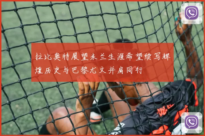 拉比奥特展望米兰生涯希望续写辉煌历史与巴黎尤文并肩同行