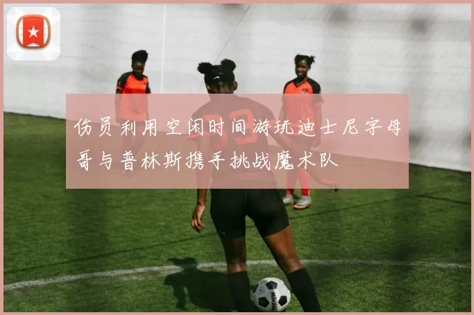 伤员利用空闲时间游玩迪士尼字母哥与普林斯携手挑战魔术队
