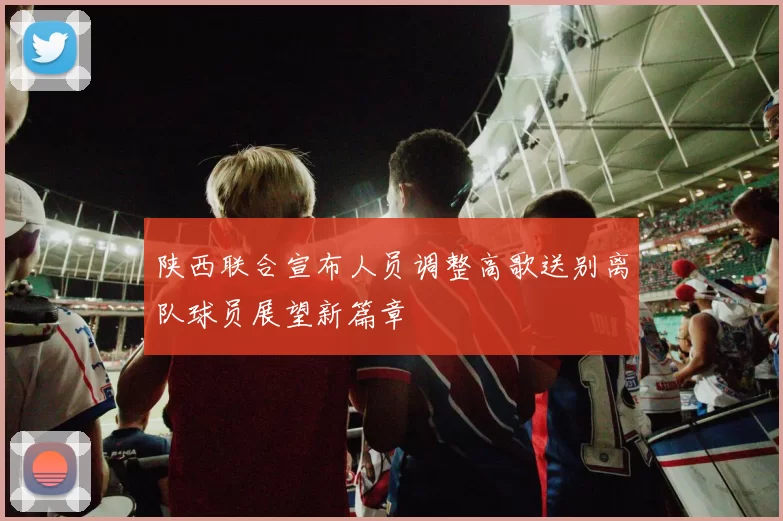 陕西联合宣布人员调整高歌送别离队球员展望新篇章