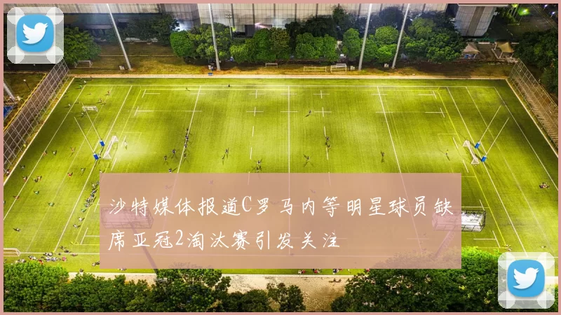 沙特媒体报道C罗马内等明星球员缺席亚冠2淘汰赛引发关注