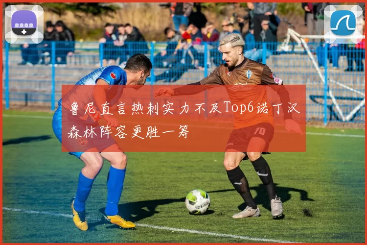 鲁尼直言热刺实力不及Top6诺丁汉森林阵容更胜一筹