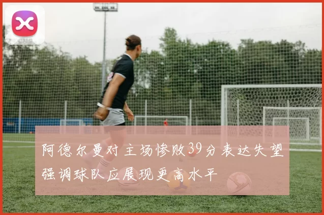 阿德尔曼对主场惨败39分表达失望强调球队应展现更高水平