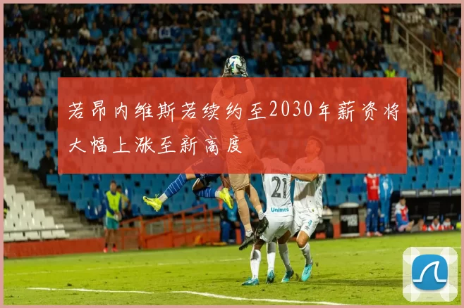 若昂内维斯若续约至2030年薪资将大幅上涨至新高度
