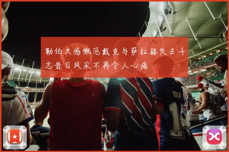 勒伯夫感慨范戴克与萨拉赫失去斗志昔日风采不再令人心痛