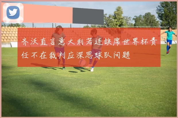 齐沃直言意大利若连缺席世界杯责任不在裁判应深思球队问题